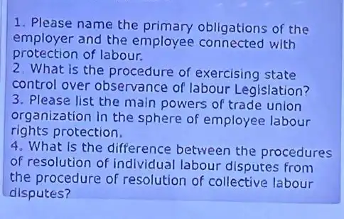 1. Please name the obligations of the
employer and the employee with
protection of labour.
2. What is the procedure of exercising state
control over observance of labour Legislation?
3. Please list the main powers of trade union
organization in the sphere of employee labour
rights protection.
4. What is the difference between the procedures
of resolution of individual labour disputes from
the procedure of resolution of collective labour
disputes?