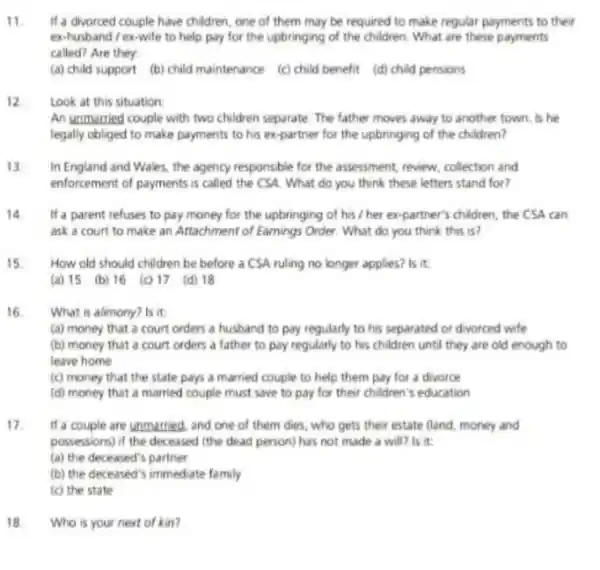 11. If a divorced couple have children, one of them may be required to make regular payments to their
ex-husband/ex-wife to help pay for the upbringing of the children. What are these payments
called? Are they
(a) child support (b)child maintenance (c) child benefit (d) child pensions
12. Look at this situation:
An unmarried couple with two children separate. The father moves away to another town. is he
legally obliged to make payments to his expartner for the upbringing of the children?
13 In England and Wales the agency responsible for the assessment, review, collection and
enforcement of payments is called the CSA. What do you think these letters stand for?
14 If a parent refuses to pay money for the upbringing of his /her ex-partner's children, the CSA can
ask a court to make an Attachment of Earnings Order. What do you think this is?
15 How old should children be before a CSA ruling no longer applies?Is it
(a) 15 (b) 16 (c) 17 (d) 18
16 What is alimony? Is it
(a) money that a court orders a husband to pay regularly to his separated or divorced wife
(b) money that a court orders a father to pay regularly to his children until they are old enough to
leave home
(c) money that the state pays a married couple to help them pay for a divorce
(d) money that a married couple must save to pay for their children's education
17. If a couple are unmarried and one of them dies, who gets their estate (land, money and
possessions) if the deceased (the dead person) has not made a will?Is it:
(a) the deceased's partner
(b) the deceased's immediate family
(c) the state
18 Who is your next of kin?