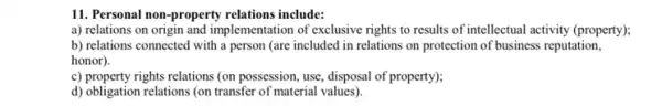 11. Personal non-property relations include:
a) relations on origin and implementation of exclusive rights to results of intellectual activity (property);
b) relations connected with a person (are included in relations on protection of business reputation,
honor).
c) property rights relations (on possession, use, disposal of property);
d) obligation relations (on transfer of material values)