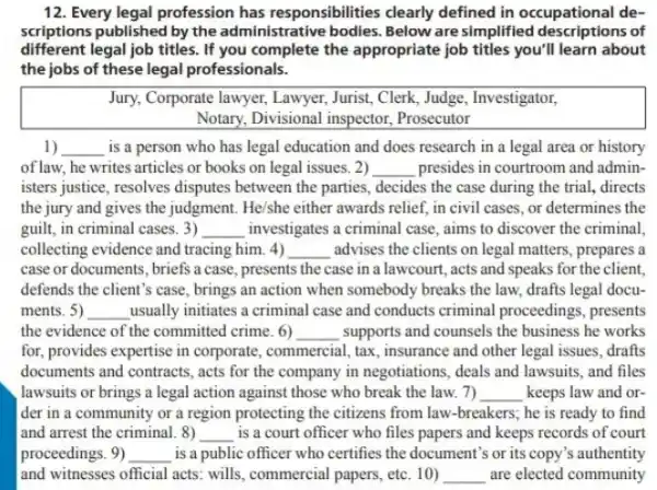 12. Every legal profession has responsibilities clearly defined in occupational de-
scriptions published by the administrative bodies. Below are simplified descriptions of
different legal job titles . If you complete the appropriate job titles you'll learn about
the jobs of these legal professionals.
Jury, Corporate lawyer, Lawyer Jurist, Clerk, Judge, Investigator,
Notary, Divisional inspector Prosecutor
1) __ is a person who has legal education and does research in a legal area or history
of law, he writes articles or books on legal issues. 2) __ presides in courtroom and admin-
isters justice, resolves disputes between the parties, decides the case during the trial, directs
the jury and gives the judgment. He/she either awards relief, in civil cases , or determines the
guilt, in criminal cases. 3) __ investigates a criminal case aims to discover the criminal
collecting evidence and tracing him. 4) __ advises the clients on legal matters, prepares a
case or documents, briefs a case, presents the case in a lawcourt , acts and speaks for the client.
defends the client's case , brings an action when somebody breaks the law drafts legal docu-
ments. 5) __ usually initiates a criminal case and conducts criminal proceedings, presents
the evidence of the committed crime. 6) __ supports and counsels the business he works
for, provides expertise in corporate, commercial, tax , insurance and other legal issues, drafts
documents and contracts, acts for the company in negotiations, deals and lawsuits and files
lawsuits or brings a legal action against those who break the law.7) __ keeps law and or-
der in a community or a region protecting the citizens from law -breakers; he is ready to find
and arrest the criminal 8) __ is a court officer who files papers and keeps records of court
proceedings. 9) __ is a public officer who certifies the document's or its copy's authentity
and witnesses official acts wills, commercial papers, etc . 10) __ are elected community