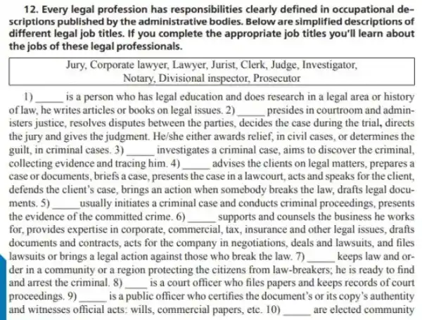 12. Every legal profession has responsibilities clearly defined in occupational de-
scriptions published by the administrative bodies. Below are simplified descriptions of
different legal job titles.If you complete the appropriate job titles you'll learn about
the jobs of these legal professionals.
Jury, Corporate lawyer, Lawyer Jurist, Clerk, Judge, Investigator,
Notary, Divisional inspector . Prosecutor
1) __ is a person who has legal education and does research in a legal area or history
of law, he writes articles or books on legal issues. 2) __ presides in courtroom and admin-
isters justice, resolves disputes between the parties, decides the case during the trial, directs
the jury and gives the judgment. He/she either awards relief, in civil cases, or determines the
guilt, in criminal cases. 3) __ investigates a criminal case aims to discover the criminal,
collecting evidence and tracing him. 4) __ advises the clients on legal matters, prepares a
case or documents, briefs a case, presents the case in a lawcourt , acts and speaks for the client
defends the client's case , brings an action when somebody breaks the law.drafts legal docu-
ments. 5) __ usually initiates a criminal case and conducts criminal proceedings, presents
the evidence of the committed crime. 6) __ supports and counsels the business he works
for, provides expertise in corporate, commercial, tax , insurance and other legal issues, drafts
documents and contracts, acts for the company in negotiations, deals and lawsuits , and files
lawsuits or brings a legal action against those who break the law 7) __ keeps law and or
der in a community or a region protecting the citizens from law -breakers; he is ready to find
and arrest the criminal. 8) __ is a court officer who files papers and keeps records of court
proceedings. 9) __ is a public officer who certifies the document's or its copy's authentity
and witnesses official acts wills, commercial papers, etc 10) __ are elected community