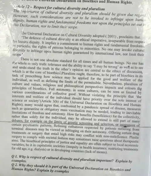 12500 oniversal becaration on Bioethics and Human Rights,
Micle 12-Respect for cultural diversity and pluralism
The importance of cultural diversity and pluralism should be given due regard.
However, such considerations are not to be invoked to infringe upon human
dignity, human rights and fundamental freedoms nor upon the principles set out in
this Declaration, nor to limit their scope.
The Universal Declaration on Cultural Diversity adopted (2001) , proclaims that:
"The defence of cultural diversity is an ethical imperative, inseparable from respect.
for human dignity. It implies a commitment to human rights and fundamental freedoms.
12 particular the rights of persons belonging to minorities. No one may invoke cultural
diversity to infringe upo:human rights guaranteed by international law, nor limit their
scope."
There is not one absolute standard for all times and all human beings. No one has
the whole or only truth: tolerance and the ability to say 'I may be wrong' as well as to see
and unde:stand the truth in the other's opinion are central to the ethics of discussion.
which is at the core of bioethics.Pluralism ought, therefore, to be part of bioethics in its
task of prescribing how science may be applied for the good and welfare of the
individual, as well as defining the limits of the permissible. Nevertheless pluralism of
culture and values, religious and philosophical perspectives impacts and colours the
principles of bioethics. Full autonomy, in some cultures can be seen as limited by
various considerations of collective good. Without violating the principle that 'the
interests and welfare of the individual should have over the sole interest of
science or society'(Article 3(b) of the Universal Declaration on Bioethics and Human
Rights), many would agree that, confronted by a pandemic spread of disease , measures
such as quarantine or obligatory mass vaccination may be needed, leading to inevitable
limitations of freedom and autonomy. How far benefits (beneficence) for the collectivity.
rather than solely for the individual, may be allowed to extend is still part of many
debates, for example on the limits of genetic screening and selection, or internment of
certain psychiatric patients. Refusing euthanasia requested by patients suffering from
terminal diseases may be viewed as infringing on their autonomy. Offering certain drug
treatments or surgery that entail high risks may conflict with non-maleficence . Plastic
surgery to comply with societal fashion may sometimes raise questions about therapeutic
aims. The bioethical principles of justice and equality are often subject to local economic
variables, be it in capitalistic societies (inequity in health insurance; restricting treatments
for old age, e.g dialysis) or in developing countries (lack of means).
Q1. Why is respect of cultural diversity and pluralism important? Explain by
examples.
Q2. Why they should it is part of the Universal Declaration on Bioethies and
Human Rights? Explain by examples