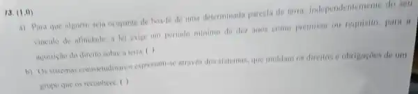 13. (1.0)
a) Para que alguem seja ocupante de bon-le de uma determinada parcela de terra independenteme nie do seu
vinculo de afimidade, a lei exige um periodo minimo de dez anos come premissa ou requisito, para a
aquisicho do direito sobre a terra: ( )
b) Os sistemas consuctudinarios expressam-se atraves dos sistemas, que moldim os direitos e obrigagoes de um
grapo que os reconhece ()