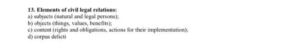 13. Elements of civil legal relations:
a) subjects (natural and legal persons);
b) objects (things, values , benefits);
c) content (rights and obligations, actions for their implementation);
d) corpus delicti