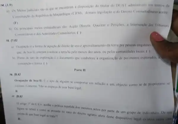 14. (1.0)
a) Os Meios judiciais sao os que se encontram a disposição do titular do DUA admissiveis nos termus da
Constitureto da Republica de Moçambique (CRM)demais legislação edo Direito Consuetudinario aceite;
(F)
b) Os principais meios extrajudiciais sño: Acção Directa, Queixas e Peticoes, a Intervenção dos Tribunais
Comunitirios c dos Autoridades Comunitárias. ( )
16. (1.0)
a) Ocupaçao ea forma de aquição de direito de uso c aproveitamento da terra por pessoas singulares)
que, de bon fe estejam a utilizar a terra há pelo menos dez anos, ou pelas comunidades locais: ( )
b) Plano de uso de exploração é o documento que estabelece a organização de perimetros explorados.also
concepção e forma. ( )
Parte II
16. (R.6)
Ocupação de boa-fé. E.o acto de alguém se comportar em relação a um objecto como se de proprietario se
tratasse. Comente. Nao se esqueça de usar base legal.
R
17. (8.6)
() artigo 3^circ 
do C.Civ acothe a pratica repetida dos mesmos actos por parte de um grupo de individuos. De que
figura se refere como se procede no caso do direito agrario alem deste dispositivo legal existira outro cases exista de que base legal se trata??
R: