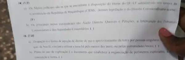 14. (1.0)
a) Os Meios judiciais sao os que se encontram a disposição do titular do DUA I admissiveis nos termos da
Constituição da Republica de Moçambique (CRM)demais legislagao edo Direito Consuctudinario aceite;
(F)
b) Os principais meios extrajudiciais sño: Acção Directa, Queixas e Petiçoes, a Intervenção dos Tribunais
Comunitarios e dos Autoridades Comunitirias. ( )
16. (1.0)
a) Ocupação é a forma de aquição de direito de uso c aproveitamento da terra por pessoas singulares
que, de boa fe estejam a utilizar a terra há pelo menos dez anos, ou pelas comunidades locais: ( )
b) Plano de uso de exploração é o documento que estabelece a organização de perimetros explorados.
concepcao e forma. ()