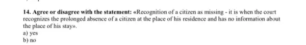 14. Agree or disagree with the statement: <Recognition of a citizen as missing - it is when the court
recognizes the prolonged absence of a citizen at the place of his residence and has no information about
the place of his stay).
a) yes
b) no