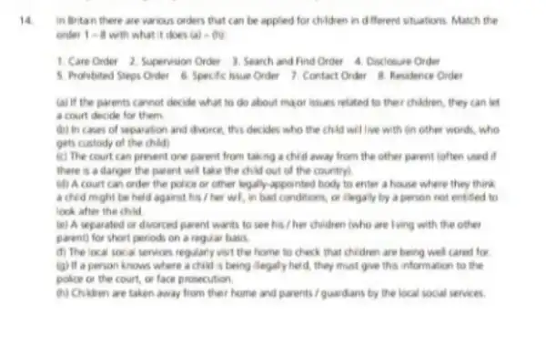 14.
in Britan there are various orders that can be applied for children in different situations. Match the
order 1-8 with what it does (a)-(b)
1. Care Order 2. Supervision Order 3.Search and Find Order 4. Disclosure Order
5. Prohibited Steps Order 6. Specific hsue Order 7. Contact Order Residence Order
(a) if the parents cannot decide what to do about major issues related to their children , they can let
a court decide for them
(b) In cases of separation and divorce, this decides who the child will live with on other words, who
gets custody of the child)
(c) The court can prevent one parent from taking a chid away from the other parent (often used if
there is a danger the parent will take the child out of the country!
(d) A court can order the police or other legally-appointed body to enter a house where they think
a chid might be held against his / her wil, in bad conditions or clegaly by a person not entited to
look after the child
(e) A separated or divorced parent wants to see his / her children (who are lving with the other
parent) for short periods on a regular basis.
(f) The local socal services regularly visit the home to check that children are being well cared for
(g) If a person knows where a child is being llegaly held, they must give this information to the
police or the court or face prosecution.
(h) Children are taken away from their home and parents / guardians by the local social services