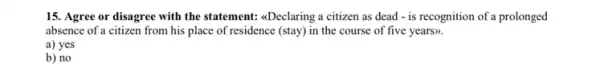 15. Agree or disagree with the statement: 4Declaring a citizen as dead - is recognition of a prolonged
absence of a citizen from his place of residence (stay) in the course of five years).
a) yes
b) no