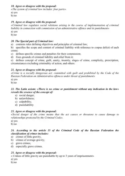 18. Agree or disagree with the proposal:
<The system of criminal law includes four parts>.
a) yes
b) no
19. Agree or disagree with the proposal:
&Criminal law regulates social relations arising in the course of implementation of criminal
liability in connection with commission of an administrative offence and its punishment>>
a) yes
b) no
20. The Special part of Criminal law:
a) contains rules defining objectives and principles of criminal law;
b) specifies the scope and content of criminal liability with reference to corpus delicti of each
crime;
c) defines specific crimes and penalties for their commission;
d) fixes grounds of criminal liability and relief from it;
e) defines concept of crime, guilt, sanity, insanity,stages of crime, complicity,prescription,
circumstances excluding criminality of action, and others.
21. Agree or disagree with the proposal:
"Crime is a socially act, committed with guilt and prohibited by the Code of the
Russian Federation on Administrative offences under threat of punishment>
a) yes
b) no
22. The Latin axiom:"There is no crime or punishment without any indication in the lawn
reveals the essence of the concept of:
a) social danger;
b) unlawfulness;
c)culpability;
d) punishability
with the proposal:
"Social danger of the crime means that the act causes or threatens to cause damage to
relationships protected by the Criminal Code>.
a) yes
b) no
24. According to the article 15 of the Criminal Code of the Russian Federation the
classification of crimes includes:
a) crimes of little gravity;
b) crimes of average gravity;
c) grave crimes;
d) especially grave crimes.
25. Agree or disagree with the proposal:
"Crimes of little gravity are punishable by up to 3 years of imprisonment>
a) yes
b) no