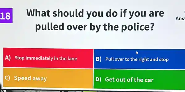 18
What sh ould y ou do if you are
pulled over by the police 3
Ans
A) Stop immediately in the lane
B) Pull over to the right and stop
C) Speed away
D) Get out of the car