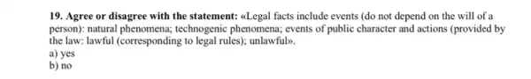 19. Agree or disagree with the statement: aLegal facts include events (do not depend on the will of a
person): natural technogenic phenomena; events of public character and actions (provided by
the law: lawful (corresponding to legal rules); unlawful).
a) yes
b) no