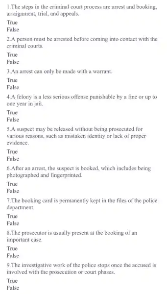 1.The steps in the criminal court process are arrest and booking,
arraignment, trial, and appeals.
True
False
2.A person must be arrested before coming into contact with the
criminal courts.
True
False
3.An arrest can only be made with a warrant.
True
False
4.A felony is a less serious offense punishable by a fine or up to
one year in jail.
True
False
5.A suspect may be released without being prosecuted for
various reasons, such as mistaken identity or lack of proper
evidence.
True
False
6.After an arrest.the suspect is booked.which includes being
photographed and fingerprinted.
True
False
7.The booking card is permanently kept in the files of the police
department.
True
False
8.The prosecutor is usually present at the booking of an
important case.
True
False
9.The investigative work of the police stops once the accused is
involved with the prosecution or court phases.
True
False