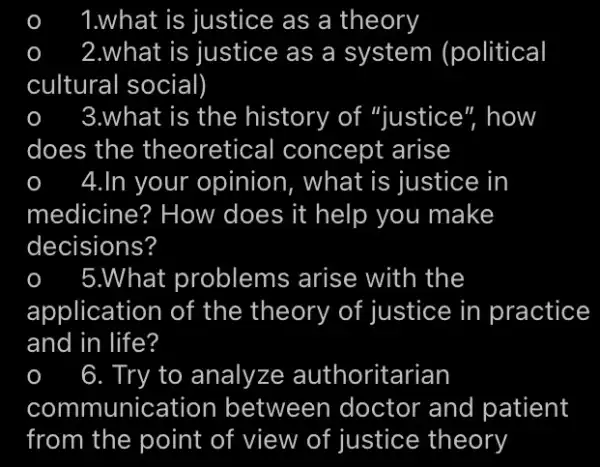 1.what is justice as a theory
2.what is justice as a system (political
cultural social)
3.what is the history of "justice", how
does the theoretical concept arise
4.In your opinion , what is justice in
medicine? How does it help you make
decisions?
5.What problems arise with the
application of the theory of justice in practice
and in life?
6. Try to analyze authoritarian
comm unication between doctor and patient
from the point of view of justice theory