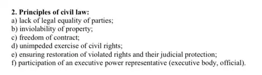 2. Principles of civil law:
a) lack of legal equality of parties;
b) inviolability of property;
c) freedom of contract;
d) unimpeded exercise of civil rights;
e) ensuring restoration of violated rights and their judicial protection;
f) participation of an executive power representative (executive body, official).