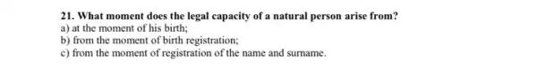 21. What moment does the legal capacity of a natural person arise from?
a) at the moment of his birth;
b) from the moment of birth registration;
c) from the moment of registration of the name and surname.