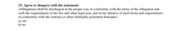 23. Agree or disagree with the statement:
<<Obligations shall be discharged in the proper way in conformity with the terms of the obligation and
with the requirements of the law and other legal acts and in the absence of such terms and requirements -
in conformity with the customs or other habitually presented demands>>.
a) yes
b) no