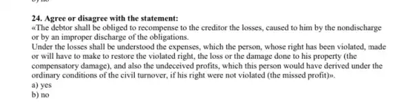 24. Agree or disagree with the statement:
"The debtor shall be obliged to recompense to the creditor the losses , caused to him by the nondischarge
or by an improper discharge of the obligations.
Under the losses shall be understood the expenses , which the person, whose right has been violated . made
or will have to make to restore the violated right, the loss or the damage done to his property (the
compensatory damage), and also the undeceived profits, which this person would have derived under the
ordinary conditions of the civil turnover, if his right were not violated (the missed profit)>>.
a) yes
b) no