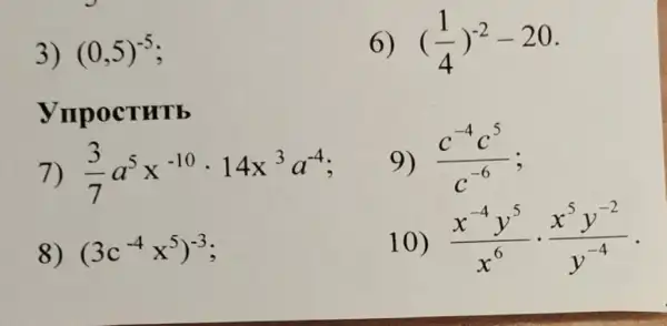 3) (0,5)^-5
OCTHTE
7) (3)/(7)a^5x^-10cdot 14x^3a^-4
8) (3c^-4x^5)^-3
6) ((1)/(4))^-2-20
9) (c^-4c^5)/(c^-6)
10) (x^-4y^5)/(x^6)cdot (x^5y^-2)/(y^-4)