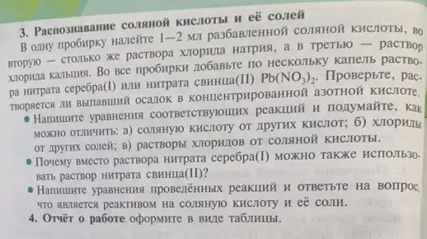 3. Pacno3HaBaHMe courein
B only npo6Hpky Ha/TeXTe
1-2
MII pa36aBJTeHHOM COLISHON KHCHOTbl, BO
Bropyio- cTO,Ibko Xe pacTBopa XIOpHLla Harpus, a B TpeTblo - pacTBop
xiopwza Kambulusi. Bo BCC npo6MpKH 1106aBbre 110 HeCKOJIbKy Karle.Ib pacTBo-
pa Hurrpara cepe6pa(I) WIM Hurpara CBHHIIa(II)
Pb(NO_(3))_(2) . IIpoBepbre, pac-
TBOPACTCA JIH BbITABIIIAN ocarrok B KOHIIeHTPHPOBa HHOM a30THOM KHCJOTE.
Hammunre ypaBHeHus coorBercrBylorlux peakiluh u nonymazre, Kak
MOXHO OTMMHTE: a)COLISIHYIO KHCHOTY OT IIPYTHX KHCJIOT; 6)XJIOpH/Ib
OT IIDYTHX cone&; B)pactBopst XIOpHIOB OT COIISIHOM KHCHOTEI.
IloveMy BMecro pacTBopa HHTpara cepe6pa (I) MOXHO TaKXe HCTIOJIb30.
BaTb pacTBop Hurpara CBHHHa(II)?
Hammunre ypaBHeHua npoBezēHHbIX peakuluō H OTBeTSTe Ha BOIIPOC
470 #BISETCX peaKTHBOM Hà COLISHYIO KHCHOTY H eE COJIN.
4. Orver o paôore oxpopurre B BHITe Ta6JIHIIbI.