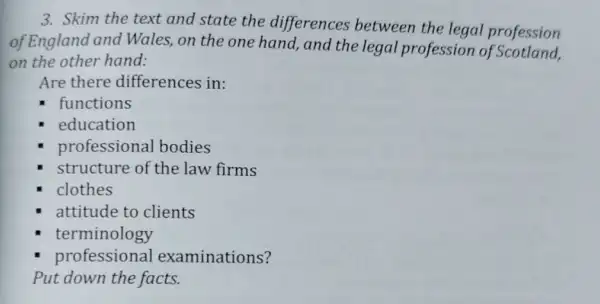 3. Skim the text and state the differences between the legal profession
of England and Wales, on the one hand, and the legal profession of Scotland,
on the other hand:
Are there differences in:
functions
education
professional bodies
structure of the law firms
clothes
attitude to clients
terminology
professional examinations?
Put down the facts.