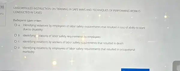 30
era
UNSCHEDULED INSTRUCTION ON TRAINING IN SAFE WAYS AND TECHNIQUES OF PERFORMING WORK IS
CONDUCTED IN CASES
BbiGepure oAMH OTBer:
a. identifying violations by employees of labor safety requirements that resulted in loss of ability to work
due to disability
b. identifying olations of labor safety requirements by employees
c. identifying violations by workers of labor safety requirements that resulted in death
d. identifying violations by employees of labor safety requirements that resulted in occupational
morbidity