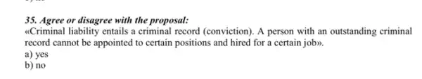 35. Agree or disagree with the proposal:
<Criminal liability entails a criminal record (conviction). A person with an outstanding criminal
record cannot be appointed to certain positions and hired for a certain job>>.
a) yes
b) no