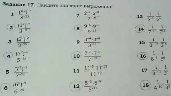 3ana HHe 1 BbIpaxKeHHS:
1 ((8^3)^-7)/(8^-23)
7. (2^-7cdot 2^-8)/(2^-16)
13 (1)/(5^-8)cdot (1)/(5^6)
((3^7)^-2)/(3^-16)
(9^-5cdot 9^-8)/(9^-15)
(14) (1)/(7^-14)cdot (1)/(7^13)
3 ((2^9)^-3)/(2^-29)
9 (3^-4cdot 3^-8)/(3^-14)
15 (1)/(2^-19)cdot (1)/(2^16)
((5^2)^-8)/(5^-18)
10 (7^-3cdot 7^-8)/(7^-13)
16 (1)/(8^-7)cdot (1)/(8^6)
5 ((7^7)^-3)/(7^-23)
11 (11^-5cdot 11^-13)/(11^-19)
17 (1)/(3^-10)cdot (1)/(3^8)
((6^2)^-9)/(6^-20)
( 12 (5^-3cdot 5^-9)/(5^-14)
18 (1)/(4^-10):(1)/(4^9)