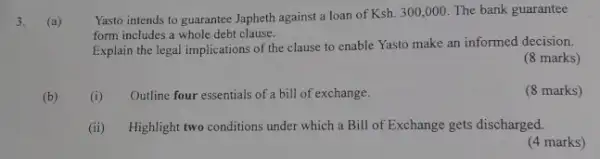 3.
(a)
Yasto intends to guarantee Japheth against a loan of
Ksh.300,000. The bank guarantee
form includes a whole debt clause.
Explain the legal implications of the clause to enable Yasto make an informed decision.
(8 marks)
(b)
(i) Outline four essentials of a bill of exchange.
(8 marks)
(ii) Highlight two conditions under which a Bill of Exchange gets discharged.
(4 marks)