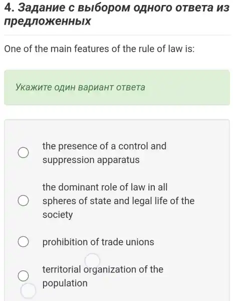 4.. 3anaHue C BbI6opoM ORHOTO OTBera h3
ripey oxKeHHbIX
One of the main features of the rule of law is:
ykaxute ORNH BapuaHT OTBeTa
the presence of a control and
suppression apparatus
the dominant role of law in all
spheres of state and legal life of the
society
prohibition of trade unions
territorial organization of the
population