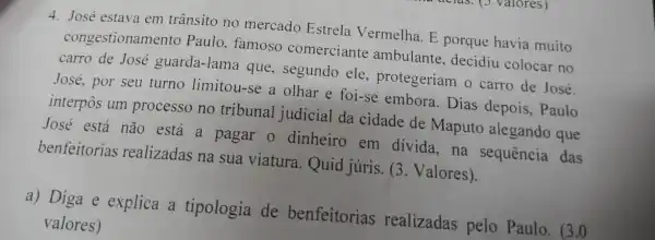 4. José estava em trânsito no mercado Estrela Vermelha. E porque havia muito
congestionamento Paulo, famoso comerciante ambulante, decidiu colocar no
carro de José guarda-lama que , segundo ele protegeriam o carro de José.
José, por seu turno limitou-se a olhar e foi-se embora. Dias depois, Paulo
interpôs um processo no tribunal judicial da cidade de Maputo alegando que
José está não está a pagar o dinheiro em divida,na sequência das
benfeitorias realizadas na sua viatura. Quid juris. (3. Valores).
a) Diga e explica a tipologia de benfeitorias realizadas pelo Paulo. (3.0
valores)