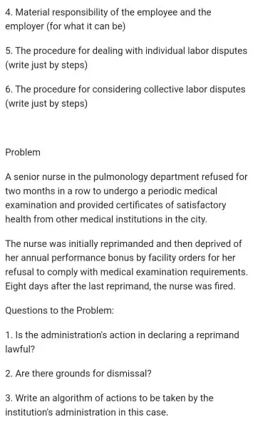 4 . Material responsibility of the employee and the
employer (for what it can be)
5. The procedure for dealing with individual labor disputes
(write just by steps)
6. The procedure for considering collective labor disputes
(write just by steps)
Problem
A senior nurse in the pulmonology department refused for
two months in a row to undergo , a periodic medical
examination and provided certificates of satisfactory
health from other medical institutions in the city
The nurse was initially reprimanded and then deprived of
her annual performance bonus by facility orders for her
refusal to comply with medical examination requirements
Eight days after the last reprimand , the nurse was fired.
Questions to the Problem:
1. Is the administration's action in declaring a reprimand
lawful?
2. Are there grounds for dismissal?
3. Write an algorithm of actions to be taken by the
institution's administration in this case.