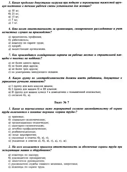 5. Kakan npedenbHo donyemur as Haepy3ka npu noodseme u nepemenenuu maxecmen apy4-
Hyto nocmonnno e meuenue pabouei CMeNbl yemakoesiena dan menugun?
a) 50 Kr;
6) 25 Kr;
B) 15 KF;
r) 7 kr;
A) 3 Kr.
6. Kmo necem 3a opzanu3ayuro,nuoe pacca edoe onne is yue.in
Recuacmubux cayuaes Ha npouzeodcmee?
a) npencenarenb ripopkoma;
6)
B) HHXeHep no oxpaHe Tpyna;
r)npopa6;
I) Bblluecrosillas opraHH3auHx.
7. Kax npou380dumcx ckaadupoe anue kupnuya na pabouur Mecmax u empou menb HOD It no
maince nakemax na noodonax?
a) He 60.nee onHoro Apyca;
6) He 60,1ee IIByX apycoB;
B) He borree Tpex ApycoB;
r) no yemorpeHMko 3aBenyromero cKnanoM.
8. Kaxyro epynny no 3.Aexmpo6e30nacnocmu paōomuuku,donyuennoue k
ynpassenuro pymbumu 5
a) I rpymy mg BCPX KIaCCOB MGLUHH;
6) I rpyriny I,JIR MalliHH II III Knaccos;
B) II rpymy IUIS MaHHHH Knacca I B TOMellleHHSIX C IIOBblllleHHOH OHACHOCTbFO;
r) cornacHo 6), B)
buller No 7
1. Kakue us nepe meponpuamui CO2AGCHO meabcmey of oxpane
mpyda exanouaromes 8 nonamue mepmuna soxpana mpyday?
a) npaBoBble;
6) counan bH0-3 KOHO MHue ckne;
B) opranH3au HOHHO-TeXHH ueckne;
r) caHHTapHO-TM ruenn YecK He:
pujia KTHY ecky e
e) peabunkrauk OHHbIC;
X) HHble Meponpus TH9:
3) yKa3aHHble B OTBerax 6), B), r);
H) yka3aHHbre B OTBeTax a), 6), B), I), H , e), x).
2. Ha kozo 8034azaemce omeerncm gennoc mb 3a obecneuenue expanb mpyòa npu
3Kcnayamayuu Mauuun u o6opydosanus?
a) HHXKeHepa HQ Han3opy;
6) pyKoBollHTe,II
B) 3amecTHTeng pyKoBonutens;
3HepreTHKa;
I) HHXeHepa no oxpane Tpyra.