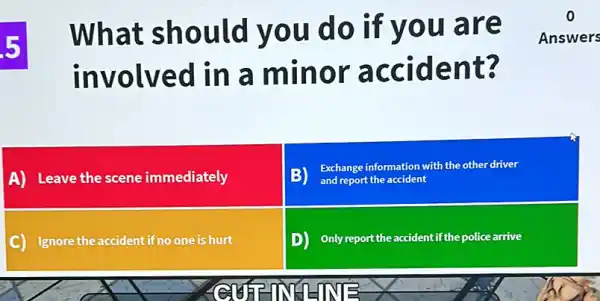 5
What sho uld y ou do if you are
involv ed in a minor acci dent 3
Answers
A) Leave the scene immediately
B) and report the accident
Exchange information with the other driver
C) Ignore the accident if no one is hurt
D) Only report the accident if the police arrive