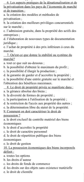 6. Les aspects pratiques de la dénationalisation et de
la privatisation dans les pays de l'économie de marché
et de transition :
a. la création des modèles et méthodes de
privatisation ;
b. la création des meilleurs privilèges concurrentiels
sur le marché :
c. l'admission gratuite, dans la propriété des actifs des
entreprises ;
d. l'élaboration de nouveaux types de documentation
juridique ;
e. l'achat de propriété à des prix inferieurs à ceux du
marché.
7. Qu'est-ce que donne la stabilité au système du
marché?
a. tout ce que suit au-dessous ;
b. la possibilité d'obtenir le maximum du profit;
c. la possibilité d'élargir la production ;
d. la garantie de garder et d'accroñtre la propriété ;
e. la possibilité đ'une entrée gratuite sur le marché et
l'obtention des bénéfices maximaux.
8. Le droit de propriété privée se manifeste dans :
a. la gérance absolue des biens :
b. la diversité de formes de propriété ;
c. la participation à I'utilisation de la propriété ;
d. la restriction de l'accès aux propriété des autres ;
e. la détermination libre du statut de la propriété.
9. Comment on doit caractériser le droit de
possession ?
a. le droit exclusif de contrôle matériel des biens
économiques
b. le droit d 'accroñtre la propriété
c. le droit de caractère personnel
d. le droit de répartition publique des biens
économiques
e. le droit de gestion
10. La possession économiques des biens incorporels
définit :
a. toutes les options
b. les droits d 'auteur
c. les droits de fonds de commerce
d. les droits sur des objets sans existence matérielle
e. le droit de clientele