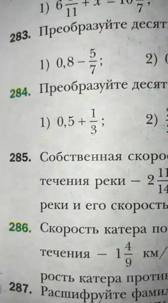 6(1)/(11)+x=10(1)/(7)
283.IIpeo6pa3y#re LECSIT
1)
0,8-(5)/(7)
2)
284. II peo6pa3yúTe necat
1) 0,5+(1)/(3)
2)
285 . Co6CTBCHHag ckopo
TeueHua pern -2(11)/(14)
peku u ero CKOPOCTE
286. Cr copocTb karepa IIO
TeueHua -1(4)/(9)KM/
pOCTE karepa mpoTH
287.P acmuppyz Te cbaMrv