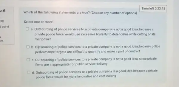 on 6
red
out of
on
Time left 0:23
Which of the following statements are true? (Choose any number of options)
Select one or more:
a. Outsourcing of police services to a private company is not a good idea, because a
private police force would use excessive brutality to deter crime while cutting on its
manpower
b. Oiftsourcing of police services to a private company is not a good idea, because police
performance targets are difficult to quantify and make a part of contract
c. Outsourcing of police services to a private company is not a good idea, since private
firms are inappropriate for public service delivery
d Outsourcing of police services to a private company is a good idea because a private
police force would be more innovative and cost-cutting