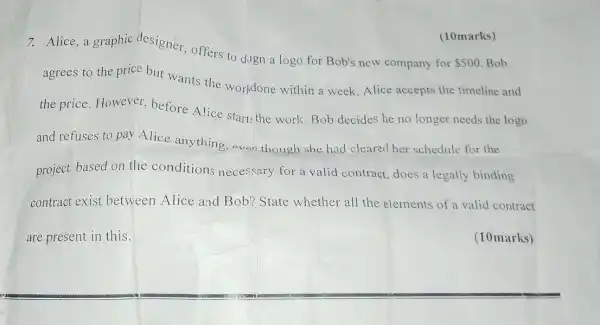 7. Alice, a graphic designer, offers to dign a logo for Bob's new company for
 500 Bob
agrees to the price but wants the workdone within a week. Alice accepts the timeline and
the price. However before Alice starts the work. Bob decides he no longer needs the logo
(10marks)
and refuses to pay Alice anything. aven though she had cleared her schedule for the
project. based on the conditions necessary for a valid contract does a legally binding
are present in this.
(10marks)