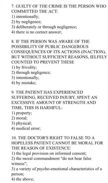 7. GUILTY OF THE CRIME IS THE PERSON WHO
COMMITTED THE ACT:
1) intentionally;
2) by negligence;
3) deliberately or through negligence;
4) there is no correct answer;
8. IF THE PERSON WAS AWARE OF THE
POSSIBILITY OF PUBLIC DANGEROUS
CON SEQUENCES OF ITS ACTIONS (INACTION).
BUT WITHOUT SUFFICIENT REASONS, IELFELY
COUNTED TO PREVENT THESE
1) by frivolity;
2) through negligence;
3) intentionally;
4) by mistake;
9. THE PATIENT HAS EXPERIENCED
SUFFERING , RECEIVED INJURY , SPENT AN
EXCESSIVE AMOUNT OF STRENGTH AND
TIME, THIS IS HARMFUL:
1) property;
2) moral;
3) physical;
4) medical error;
10. THE DOCTOR'S RIGHT TO FALSE TO A
HOPELESS PATIENT CANNOT BE MORAL , FOR
THE REASON OF EXISTENCE:
1) the legal provision on informed consent;
2) the moral commandment "do not bear false
witness";
3) a variety of psycho -emotional characteristics of a
person;
4) the above;