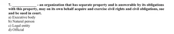 7. __ - an organization that has separate property and is answerable by its obligations
with this property, may on its own behalf acquire and exercise civil rights and civil obligations, sue
and be sued in court.
a) Executive body
b) Natural person
c) Legal entity
d) Official