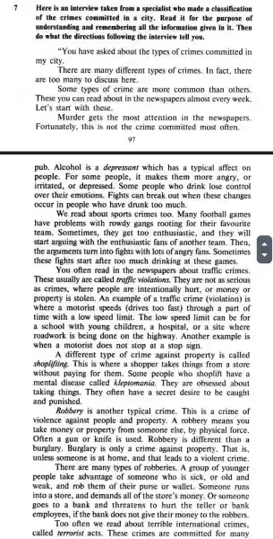 7
Here is an interview taken from a specialist who made a classification
of the crimes committed in a city.Read it for the purpose of
understanding and remembering all the information given in it.Then
do what the directions following the interview tell you.
"You have asked about the types of crimes committed in
my city.
There are many different types of crimes. In fact.there
are too many to discuss here.
Some types of crime are more common than others.
These you can read about in the newspapers almost every week.
Let's start with these.
Murder gets the most attention in the newspapers.
Fortunately, this is not the crime committed most often.
pub. Alcohol is a depressant which has a typical affect on
people. For some people, it makes them more angry, or
irritated,or depressed. Some people who drink lose control
over their emotions Fights can break out when these changes
occur in people who have drunk too much.
We read about sports crimes too. Many football games
have problems with rowdy gangs rooting for their favourite
team. Sometimes, they get too enthusiastic , and they will
start arguing with the enthusiastic fans of another team. Then.
the arguments turn into fights with lots of angry fans. Sometimes
these fights start after too much drinking at these games.
You often read in the newspapers about traffic crimes.
These usually are called traffic violations. They are not as serious
as crimes, where people are intentionally hurt , or money or
property is stolen. An example of a traffic crime (violation) is
where a motorist speeds (drives too fast)through a part of
time with a low speed limit. The low speed limit can be for
a school with young children, a hospital, or a site where
roadwork is being done on the highway.Another example is
when a motorist does not stop at a stop sign.
A different type of crime against property is called
shoplifting. This is where a shopper takes things from a store
without paying for them. Some people who shoplift have a
mental disease called kleptomania. They are obsessed about
taking things. They often have a secret desire to be caught
and punished.
Robbery is another typical crime. This is a crime of
violence against people and property. A robbery means you
take money or property from someone else, by physical force.
Often a gun or knife is used. Robbery is different than a
burglary. Burglary is only a crime against property. That is,
unless someone is at home, and that leads to a violent crime.
There are many types of robberies. A group of younger
people take advantage of someone who is sick, or old and
weak, and rob them of their purse or wallet. Someone runs
into a store, and demands all of the store's money. Or someone
goes to a bank and threatens to hurt the teller or bank
employees, if the bank does not give their money to the robbers.
Too often we read about terrible international crimes,
called terrorist acts These crimes are committed for many