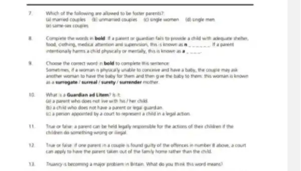 7
Which of the following are allowed to be foster parents?
(a) married couples (b) unmarried couples (c)single women (d) single men
(e) same-sex couples
B. Complete the words in bold if a parent or quardian fais to provide a child with adequate shelter.
food, cothing, medical attention and supervision, this is known as n __ it a parent
intentionally harms a child physically or mentally, this is known as a .
Choose the correct word in bold to complete this sentence:
Sometimes, if a woman is physically unable to conceive and have a baby, the couple may ask
another woman to have the baby for them and then give the baby to them; this woman is known
as a surrogate /surreal / surety / surrender mother.
What is a Guardian ad Litem? Is it
(a) a parent who does not live with his / her child
(b) a child who does not have a parent or legal guardan.
(c) a person appointed by a court to represent a child in a legal action
11 True or false: a parent can be held legally responsible for the actions of their children if the
chidren do something wrong or illegal
12 True or false: if one parent in a couple is found guilty of the offences in number B above, a court
can apply to have the parent taken out of the family home rather than the child
13. Truancy is becoming a major problem in Britain What do you think this word means?