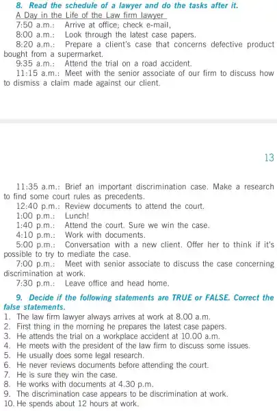 8. Read the schedule of a lawyer and do the tasks after it.
A Day in the Life of the Law firm lawyer
7:50 a.m : Arrive at office ; check e-mail,
8:00 a.m : Look through the latest case papers.
8:20 a.m : Prepare a client's case that concerns defective product
bought from a supermarket.
9:35 a.m : Attend the trial on a road accident.
11:15 a.m.: Meet with the senior associate of our firm to discuss how
to dismiss a claim made against our client.
13
11:35 a.m.: Brief an important discrimination case . Make a research
to find some court rules as precedents.
12:40 p.m : Review documents to attend the court.
1:00 p.m : Lunch!
1:40 p.m.: Attend the court. Sure we win the case.
4:10 p.m : Work with documents.
5:00 p.m : Conversation with a new client. Offer her to think if it's
possible to try to mediate the case.
7:00 p.m : Meet with senior associate to discuss the case concerning
discrimination at work.
7:30 p.m.: Leave office and head home.
9. Decide if the following statements are TRUE or FALSE . Correct the
false statements.
1. The law firm lawyer always arrives at work at 8.00 a.m.
2. First thing in the morning he prepares the latest case papers.
3. He attends the trial on a workplace accident at 10.00 a.m.
4. He meets with the president of the law firm to discuss some issues.
5. He usually does some legal research.
6. He never reviews documents before attending the court.
7. He is sure they win the case.
8. He works with documents at 4.30 p.m.
9. The discrimination case appears to be discrimination at work.
10. He spends about 12 hours at work.