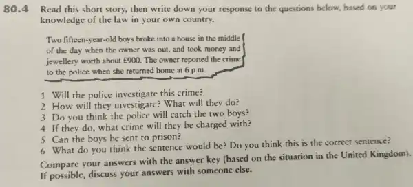 80.4 Read this short story, then write down your response to the questions below, based on your
knowledge of the law in your own country.
Two fifteen -year-old boys broke into a house in the middle
of the day when the owner was out, and took money and
jewellery worth about ￡900. The owner reported the crime
to the police when she returned home at 6 p.m.
1 Will the police investigate this crime?
2 How will they investigate:What will they do?
3 Do you think the police will catch the two boys?
4 If they do . what crime will they be charged with?
5 Can the boys be sent to prison?
6 What do you think the sentence would be? Do you think this is the correct sentence?
Compare your answers with the answer key (based on the situation in the United Kingdom).
If possible , discuss your answers with someone else.