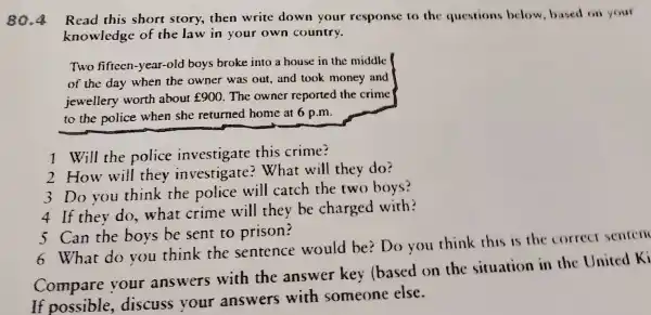 80.4 Read this short story,then write down your response to the questions below based on your
knowledge of the law in your own country.
Two fifteen -year-old boys broke into a house in the middle
of the day when the owner was out,and took money and
jewellery worth about ￡900 The owner reported the crime
to the police when she returned home at 6 p.m.
1 Will the police investigate this crime?
2 How will they investigate ?What will they do?
3 Do you think the police will catch the two boys?
4 If they do . what crime will they be charged with?
5 Can the boys be sent to prison?
6 What do you think the sentence would be?Do you think this is the correct senten
Compare your answers with the answer key (based on the situation in the United Ki
If possible ,discuss your answers with someone else.