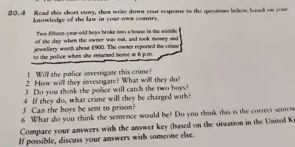 80.4
Read this short story,then write down your response to the questions below based on your
knowledge of the law in your own country.
Two fifteen-year -old boys broke into a house in the middle
of the day when the owner was out,and took money and
jewellery worth about ￡900. The owner reported the crime
to the police when she returned home at 6 p.m.
1 Will the police investigate this crime?
2 How will they investigate?What will they do?
3 Do you think the police will catch the two boys?
4 If they do . what crime will they be charged with?
5 Can the boys be sent to prison?
6 What do you think the sentence would be?Do you think this is the correct senren
Compare your answers with the answer key (based on the situation in the United Ki
If possible discuss your answers with someone else.