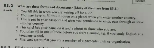 83.2 What are these forms and documents?(Many of them are from 83.1.)
6 marks
1 You fill this in when you are writing off for a job.
2 You may have to fill this in (often on a plane) when you enter another country.
3 This is put in your passport and gives you permission to enter, pass through or leave
another country.
4 This card has your name on it and a photo to show who you are.
5 You often fill in one of these before you start a course, e.g. if you study English at a
language school.
6 This card states that you are a member of a particular club or organisation.