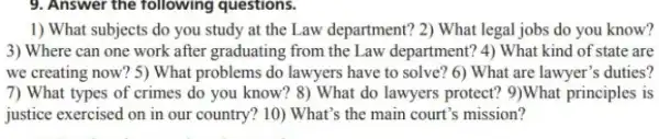 9. Answer the following questions.
1) What subjects do you study at the Law department? 2) What legal jobs do you know?
3) Where can one work after graduating from the Law department? 4)What kind of state are
we creating now? 5)What problems do lawyers have to solve? 6)What are lawyer's duties?
7) What types of crimes do you know? 8)What do lawyers protect?9)What principles is
justice exercised on in our country? 10) What's the main court's mission?