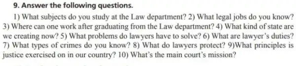 9. Answer the following questions.
1) What subjects do you study at the Law department? 2) What legal jobs do you know?
3) Where can one work after graduating from the Law department? 4) What kind of state are
we creating now? 5)What problems do lawyers have to solve? 6)What are lawyer's duties?
7) What types of crimes do you know? 8)What do lawyers protect?9)What principles is
justice exercised on in our country? 10) What's the main court's mission?