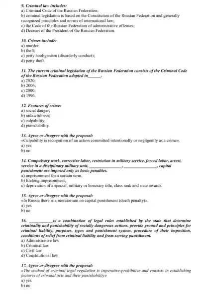 9. Criminal law includes:
a) Criminal Code of the Russian Federation;
b) criminal legislation is based on the Constitution of the Russian Federation and generally
recognized principles and norms of international law;
c) the Code of th Russian Federation of administrative offenses;
d) Decrees of the President of the Russian Federation.
10. Crimes include:
a) murder;
b) theft;
c) petty hooliganism (disorderly conduct);
d) petty theft.
11. The current criminal legislation of the Russian Federation consists of the Criminal Code
of the Russian Federation adopted in __ .
a) 2020;
b) 2006;
c) 2000;
d) 1996.
12. Features of crime:
a) social danger;
b) unlawfulness;
c)culpability;
d) punishability.
13. Agree or disagree with the proposal:
<<Culpability is recognition of an action committed intentionally or negligently as a crimen.
a) yes
b) no
14. Compulsory work, corrective labor, restriction in military service, forced labor, arrest,
service in a disciplinary military unit, __ , __ , capital
punishment are imposed only as basic penalties.
a) imprisonment for a certain term,
b) lifelong imprisonment,
c) deprivation of a special, military or honorary title, class rank and state awards.
15. Agree or disagree with the proposal:
dn Russia there is a moratorium on capital punishment (death penalty)
a) yes
b) no
16. __ is a combination of legal rules established by the state that determine
criminality and punishability of socially dangerous actions, provide ground and principles for
criminal liability, purposes, types and punishment system, procedure of their imposition,
conditions of relief from criminal liability and from serving punishment.
a) Administrative law
b) Criminal law
c) Civil law
d) Constitutional law
17. Agree or disagree with the proposal:
"The method of criminal legal regulation is imperative prohibitive and consists in establishing
features of criminal acts ......................................................................
a) yes
b) no